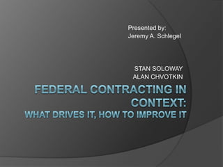 					Presented by:  					Jeremy A. Schlegel STAN SOLOWAY ALAN CHVOTKIN FEDERAL CONTRACTING IN CONTEXT:WHAT DRIVES IT, HOW TO IMPROVE IT 