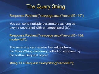 Response.Redirect("newpage.aspx?recordID=10");

You can send multiple parameters as long as
they’re separated with an ampersand (&):

Response.Redirect("newpage.aspx?recordID=10&
mode=full");

The receiving can receive the values from
the QueryString dictionary collection exposed by
the built-in Request object:

string ID = Request.QueryString["recordID"];
 