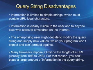 • Information is limited to simple strings, which must
contain URL-legal characters.

• Information is clearly visible to the user and to anyone
else who cares to eavesdrop on the Internet.

• The enterprising user might decide to modify the query
string and supply new values, which your program won’t
expect and can’t protect against.

• Many browsers impose a limit on the length of a URL
(usually from 1KB to 2KB). For that reason, you can’t
place a large amount of information in the query string.
 