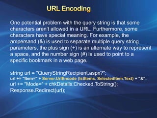 One potential problem with the query string is that some
characters aren’t allowed in a URL. Furthermore, some
characters have special meaning. For example, the
ampersand (&) is used to separate multiple query string
parameters, the plus sign (+) is an alternate way to represent
a space, and the number sign (#) is used to point to a
specific bookmark in a web page.

string url = "QueryStringRecipient.aspx?";
url += "Item=" + Server.UrlEncode (lstItems. SelectedItem.Text) + "&";
url += "Mode=" + chkDetails.Checked.ToString();
Response.Redirect(url);
 