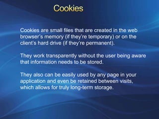 Cookies are small files that are created in the web
browser’s memory (if they’re temporary) or on the
client’s hard drive (if they’re permanent).

They work transparently without the user being aware
that information needs to be stored.

They also can be easily used by any page in your
application and even be retained between visits,
which allows for truly long-term storage.
 
