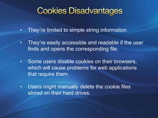 •   They’re limited to simple string information

•   They’re easily accessible and readable if the user
    finds and opens the corresponding file.

•   Some users disable cookies on their browsers,
    which will cause problems for web applications
    that require them.

•   Users might manually delete the cookie files
    stored on their hard drives.
 