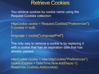 You retrieve cookies by cookie name using the
Request.Cookies collection:

HttpCookie cookie = Request.Cookies["Preferences"];
if (cookie != null)
{
language = cookie["LanguagePref"];
}
The only way to remove a cookie is by replacing it
with a cookie that has an expiration date that has
already passed.

HttpCookie cookie = new HttpCookie("Preferences");
cookie.Expires = DateTime.Now.AddDays(-1);
Response.Cookies.Add(cookie);
 