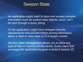An application might need to store and access complex
information such as custom data objects, which can’t
be sent through a query string.

Or the application might have stringent security
requirements that prevent it from storing information
about a client in view state or in a custom cookie.

Session state management allows you to store any
type of data in memory on the server. Every client that
accesses the application is given a distinct session ID.
 