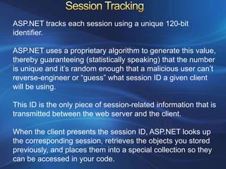 ASP.NET tracks each session using a unique 120-bit
identifier.

ASP.NET uses a proprietary algorithm to generate this value,
thereby guaranteeing (statistically speaking) that the number
is unique and it’s random enough that a malicious user can’t
reverse-engineer or “guess” what session ID a given client
will be using.

This ID is the only piece of session-related information that is
transmitted between the web server and the client.

When the client presents the session ID, ASP.NET looks up
the corresponding session, retrieves the objects you stored
previously, and places them into a special collection so they
can be accessed in your code.
 