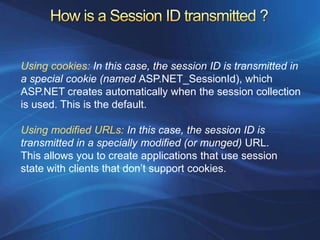Using cookies: In this case, the session ID is transmitted in
a special cookie (named ASP.NET_SessionId), which
ASP.NET creates automatically when the session collection
is used. This is the default.

Using modified URLs: In this case, the session ID is
transmitted in a specially modified (or munged) URL.
This allows you to create applications that use session
state with clients that don’t support cookies.
 