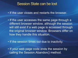• If the user closes and restarts the browser.

• If the user accesses the same page through a
  different browser window, although the session
  will still exist if a web page is accessed through
  the original browser window. Browsers differ on
  how they handle this situation.

• If the session times out due to inactivity.

• If your web page code ends the session by
  calling the Session.Abandon() method.
 