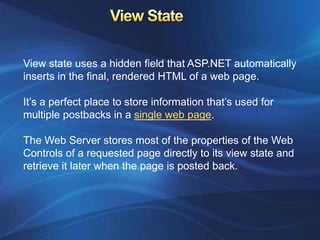 View state uses a hidden field that ASP.NET automatically
inserts in the final, rendered HTML of a web page.

It’s a perfect place to store information that’s used for
multiple postbacks in a single web page.

The Web Server stores most of the properties of the Web
Controls of a requested page directly to its view state and
retrieve it later when the page is posted back.
 