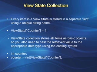• Every item in a View State is stored in a separate “slot”
  using a unique string name.

• ViewState["Counter"] = 1;

• ViewState collection stores all items as basic objects
  so you also need to cast the retrieved value to the
  appropriate data type using the casting syntax

• int counter;
• counter = (int)ViewState["Counter"];
 