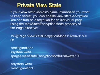 If your view state contains some information you want
to keep secret, you can enable view state encryption.
You can turn on encryption for an individual page
using the ViewStateEncryptionMode property of
the Page directive:

<%@Page ViewStateEncryptionMode="Always" %>
Or

<configuration>
<system.web>
<pages viewStateEncryptionMode="Always" />
...
</system.web>
</configuration>
 