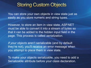 You can store your own objects in view state just as
easily as you store numeric and string types.

However, to store an item in view state, ASP.NET
must be able to convert it into a stream of bytes so
that it can be added to the hidden input field in the
page. This process is called serialization.

If your objects aren’t serializable (and by default
they’re not), you’ll receive an error message when
you attempt to place them in view state.

To make your objects serializable, you need to add a
Serializable attribute before your class declaration.
 