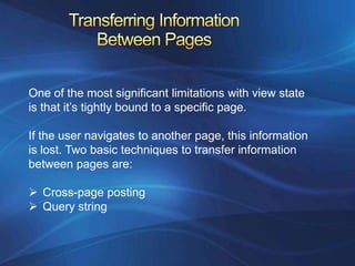 One of the most significant limitations with view state
is that it’s tightly bound to a specific page.

If the user navigates to another page, this information
is lost. Two basic techniques to transfer information
between pages are:

 Cross-page posting
 Query string
 