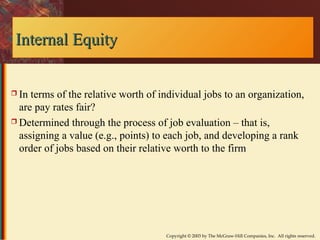 Copyright © 2003 by The McGraw-Hill Companies, Inc. All rights reserved. 
IInntteerrnnaall EEqquuiittyy 
 In terms of the relative worth of individual jobs to an organization, 
are pay rates fair? 
 Determined through the process of job evaluation – that is, 
assigning a value (e.g., points) to each job, and developing a rank 
order of jobs based on their relative worth to the firm 
 