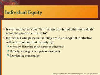 Copyright © 2003 by The McGraw-Hill Companies, Inc. All rights reserved. 
IInnddiivviidduuaall EEqquuiittyy 
 Is each individual’s pay “fair” relative to that of other individuals 
doing the same or similar jobs? 
 Individuals who perceive that they are in an inequitable situation 
will seek to reduce that inequity by: 
 Mentally distorting their inputs or outcomes 
 Directly altering their inputs or outcomes 
 Leaving the organization 
 