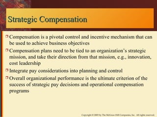 SSttrraatteeggiicc CCoommppeennssaattiioonn 
 Compensation is a pivotal control and incentive mechanism that can 
be used to achieve business objectives 
 Compensation plans need to be tied to an organization’s strategic 
mission, and take their direction from that mission, e.g., innovation, 
cost leadership 
 Integrate pay considerations into planning and control 
 Overall organizational performance is the ultimate criterion of the 
success of strategic pay decisions and operational compensation 
programs 
Copyright © 2003 by The McGraw-Hill Companies, Inc. All rights reserved. 
 