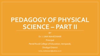 PEDAGOGY OF PHYSICAL
SCIENCE – PART II
BY
Dr. I. UMA MAHESWARI
Principal
Peniel Rural College of Education,Vemparali,
Dindigul District
iuma_maheswari@yahoo.co.in
 