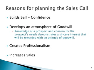  Builds Self – Confidence
 Develops an atmosphere of Goodwill
 Knowledge of a prospect and concern for the
prospect’s needs demonstrates a sincere interest that
will be rewarded with an attitude of goodwill.
 Creates Professionalism
 Increases Sales
4
 