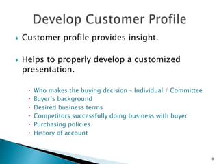  Customer profile provides insight.
 Helps to properly develop a customized
presentation.
 Who makes the buying decision – Individual / Committee
 Buyer’s background
 Desired business terms
 Competitors successfully doing business with buyer
 Purchasing policies
 History of account
8
 