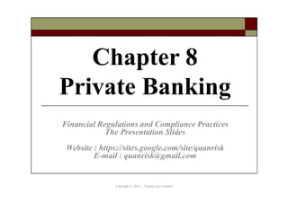 Chapter 7
Private Banking
The Presentation Slides for Teaching
Financial Regulations and Compliance Practices
Website : https://sites.google.com/site/quanrisk
E-mail : quanrisk@gmail.com
Copyright © 2016 CapitaLogic Limited
 
