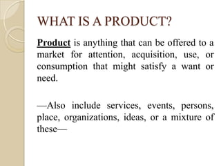 WHAT IS A PRODUCT?
Product is anything that can be offered to a
market for attention, acquisition, use, or
consumption tha...