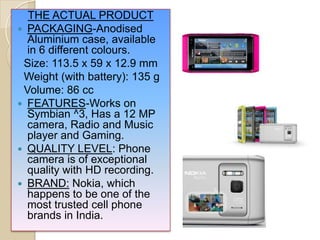 THE ACTUAL PRODUCT
 PACKAGING-Anodised
Aluminium case, available
in 6 different colours.
Size: 113.5 x 59 x 12.9 mm
Weight (with battery): 135 g
Volume: 86 cc
 FEATURES-Works on
Symbian ^3, Has a 12 MP
camera, Radio and Music
player and Gaming.
 QUALITY LEVEL: Phone
camera is of exceptional
quality with HD recording.
 BRAND: Nokia, which
happens to be one of the
most trusted cell phone
brands in India.
 