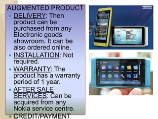 AUGMENTED PRODUCT
 DELIVERY: Then
product can be
purchased from any
Electronic goods
showroom. It can be
also ordered online.
 INSTALLATION: Not
required.
 WARRANTY: The
product has a warranty
period of 1 year.
 AFTER SALE
SERVICES: Can be
acquired from any
Nokia service centre.
 CREDIT/PAYMENT
 