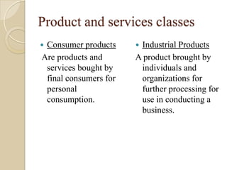 Product and services classes
 Consumer products
Are products and
services bought by
final consumers for
personal
consumption.
 Industrial Products
A product brought by
individuals and
organizations for
further processing for
use in conducting a
business.
 