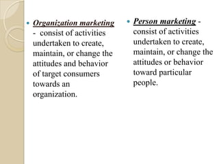  Organization marketing
- consist of activities
undertaken to create,
maintain, or change the
attitudes and behavior
of target consumers
towards an
organization.
 Person marketing -
consist of activities
undertaken to create,
maintain, or change the
attitudes or behavior
toward particular
people.
 