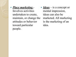  Place marketing -
Involves activities
undertaken to create,
maintain, or change the
attitudes or behavior
toward particular
people.
 Ideas – is a concept or
mental impression,
ideas can also be
marketed. All marketing
is the marketing of an
idea.
 