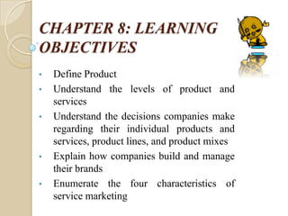 CHAPTER 8: LEARNING
OBJECTIVES
• Define Product
• Understand the levels of product and
services
• Understand the decisions companies make
regarding their individual products and
services, product lines, and product mixes
• Explain how companies build and manage
their brands
• Enumerate the four characteristics of
service marketing
 