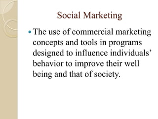 Social Marketing
The use of commercial marketing
concepts and tools in programs
designed to influence individuals’
behavior to improve their well
being and that of society.
 