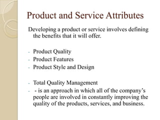 Product and Service Attributes
Developing a product or service involves defining
the benefits that it will offer.
- Product Quality
- Product Features
- Product Style and Design
- Total Quality Management
- - is an approach in which all of the company’s
people are involved in constantly improving the
quality of the products, services, and business.
 