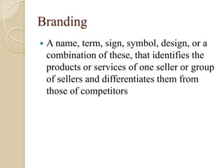 Branding
 A name, term, sign, symbol, design, or a
combination of these, that identifies the
products or services of one seller or group
of sellers and differentiates them from
those of competitors
 