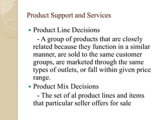 Product Support and Services
 Product Line Decisions
- A group of products that are closely
related because they function in a similar
manner, are sold to the same customer
groups, are marketed through the same
types of outlets, or fall within given price
range.
 Product Mix Decisions
- The set of al product lines and items
that particular seller offers for sale
 