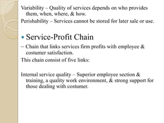 Variability – Quality of services depends on who provides
them, when, where, & how.
Perishability – Services cannot be stored for later sale or use.
 Service-Profit Chain
– Chain that links services firm profits with employee &
costumer satisfaction.
This chain consist of five links:
Internal service quality – Superior employee section &
training, a quality work environment, & strong support for
those dealing with costumer.
 