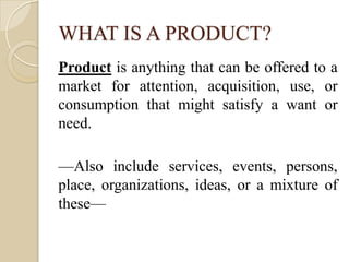 WHAT IS A PRODUCT?
Product is anything that can be offered to a
market for attention, acquisition, use, or
consumption that might satisfy a want or
need.
—Also include services, events, persons,
place, organizations, ideas, or a mixture of
these—
 