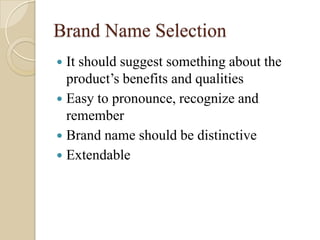 Brand Name Selection
 It should suggest something about the
product’s benefits and qualities
 Easy to pronounce, recognize and
remember
 Brand name should be distinctive
 Extendable
 