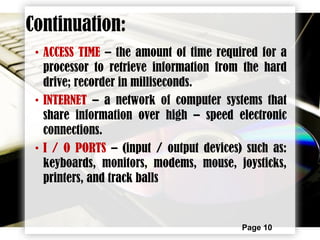 Page 10
• ACCESS TIME – the amount of time required for a
processor to retrieve information from the hard
drive; recorder in milliseconds.
• INTERNET – a network of computer systems that
share information over high – speed electronic
connections.
• I / O PORTS – (input / output devices) such as:
keyboards, monitors, modems, mouse, joysticks,
printers, and track balls
Continuation:
 