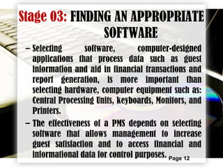 Page 12
Stage 03: FINDING AN APPROPRIATE
SOFTWARE
– Selecting software, computer-designed
applications that process data such as guest
information and aid in financial transactions and
report generation, is more important than
selecting hardware, computer equipment such as:
Central Processing Units, keyboards, Monitors, and
Printers.
– The effectiveness of a PMS depends on selecting
software that allows management to increase
guest satisfaction and to access financial and
informational data for control purposes.
 