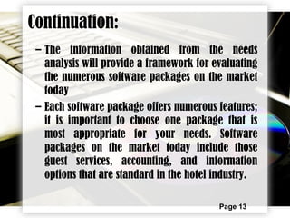Page 13
– The information obtained from the needs
analysis will provide a framework for evaluating
the numerous software packages on the market
today
– Each software package offers numerous features;
it is important to choose one package that is
most appropriate for your needs. Software
packages on the market today include those
guest services, accounting, and information
options that are standard in the hotel industry.
Continuation:
 