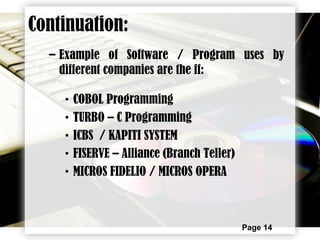 Page 14
– Example of Software / Program uses by
different companies are the ff:
• COBOL Programming
• TURBO – C Programming
• ICBS / KAPITI SYSTEM
• FISERVE – Alliance (Branch Teller)
• MICROS FIDELIO / MICROS OPERA
Continuation:
 