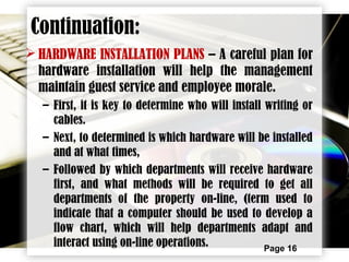 Page 16
 HARDWARE INSTALLATION PLANS – A careful plan for
hardware installation will help the management
maintain guest service and employee morale.
– First, it is key to determine who will install writing or
cables.
– Next, to determined is which hardware will be installed
and at what times,
– Followed by which departments will receive hardware
first, and what methods will be required to get all
departments of the property on-line, (term used to
indicate that a computer should be used to develop a
flow chart, which will help departments adapt and
interact using on-line operations.
Continuation:
 