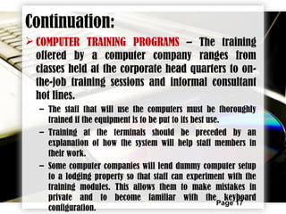 Page 17
 COMPUTER TRAINING PROGRAMS – The training
offered by a computer company ranges from
classes held at the corporate head quarters to on-
the-job training sessions and informal consultant
hot lines.
– The staff that will use the computers must be thoroughly
trained if the equipment is to be put to its best use.
– Training at the terminals should be preceded by an
explanation of how the system will help staff members in
their work.
– Some computer companies will lend dummy computer setup
to a lodging property so that staff can experiment with the
training modules. This allows them to make mistakes in
private and to become familiar with the keyboard
configuration.
Continuation:
 