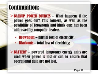 Page 18
 BACKUP POWER SOURCES – What happens if the
power goes out? This concern, as well as the
possibility of brownouts and black outs has been
addressed by computer dealers. 
•  Brownouts – partial loss of electricity;
• Blackouts – total loss of electricity;
 BATTERY – powered temporary energy units are
used when power is lost or cut, to ensure that
operational data are not lost.
Continuation:
 