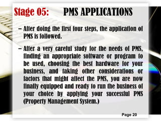 Page 20
– After doing the first four steps, the application of
PMS is followed.
– After a very careful study for the needs of PMS,
finding an appropriate software or program to
be used, choosing the best hardware for your
business, and taking other considerations or
factors that might affect the PMS, you are now
finally equipped and ready to run the business of
your choice by applying your successful PMS
(Property Management System.)
Stage 05: PMS APPLICATIONS
 