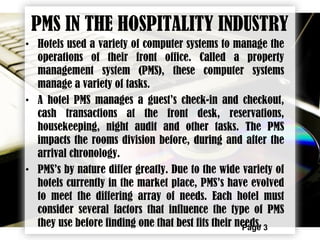 Page 3
PMS IN THE HOSPITALITY INDUSTRY
• Hotels used a variety of computer systems to manage the
operations of their front office. Called a property
management system (PMS), these computer systems
manage a variety of tasks.
• A hotel PMS manages a guest’s check-in and checkout,
cash transactions at the front desk, reservations,
housekeeping, night audit and other tasks. The PMS
impacts the rooms division before, during and after the
arrival chronology.
• PMS’s by nature differ greatly. Due to the wide variety of
hotels currently in the market place, PMS’s have evolved
to meet the differing array of needs. Each hotel must
consider several factors that influence the type of PMS
they use before finding one that best fits their needs.
 