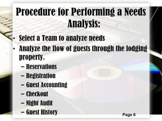 Page 6
Procedure for Performing a Needs
Analysis:
• Select a Team to analyze needs
• Analyze the flow of guests through the lodging
property.
– Reservations
– Registration
– Guest Accounting
– Checkout
– Night Audit
– Guest History
 
