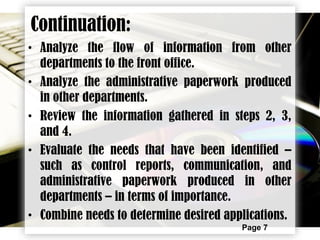 Page 7
Continuation:
• Analyze the flow of information from other
departments to the front office.
• Analyze the administrative paperwork produced
in other departments.
• Review the information gathered in steps 2, 3,
and 4.
• Evaluate the needs that have been identified –
such as control reports, communication, and
administrative paperwork produced in other
departments – in terms of importance.
• Combine needs to determine desired applications.
 