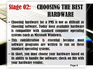 Page 8
Stage 02: CHOOSING THE BEST
HARDWARE
– Choosing hardware for a PMS is not as difficult as
choosing software. Today most available hardware
is compatible with standard computer operating
systems (such as Microsoft Windows).
– This consideration is essential because most
software programs are written to run on these
standard operating systems.
– In short, you must choose your hardware based on
its ability to handle the software; check on this with
your hardware vendor.
 