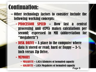 Page 9
– Other technology factors to consider include the
following working concepts:
• PROCESSOR SPEED – How fast a central
processing unit (CPU) makes calculations per
second; expressed in MH (abbreviation for
“megahertz”)
• DISK DRIVE – A place in the computer where
data is stored or read; hard or floppy – 3-½
inch versus Zip Drive.
• MEMORY
– MEGABYTE – 1,024 Kilobytes of formatted capacity
– GIGABYTE – 1,024 Megabytes of formatted capacity
Continuation:
 